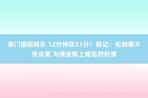 豪门国际娱乐 12分钟砍31分！船记：伦纳德不负众望 为球迷献上难忘的扮演