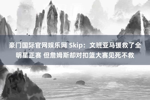 豪门国际官网娱乐网 Skip：文班亚马援救了全明星正赛 但詹姆斯却对扣篮大赛见死不救