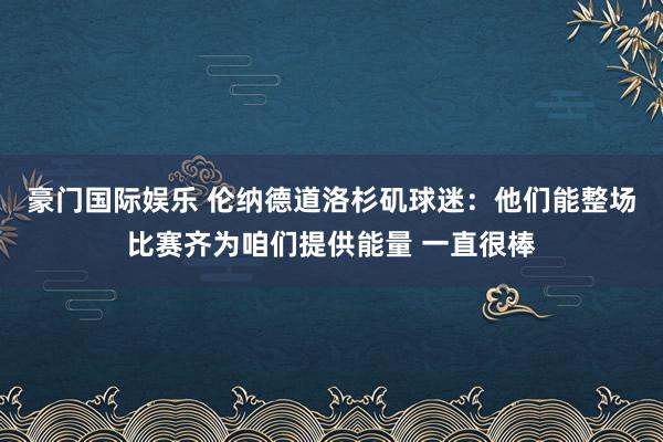 豪门国际娱乐 伦纳德道洛杉矶球迷：他们能整场比赛齐为咱们提供能量 一直很棒