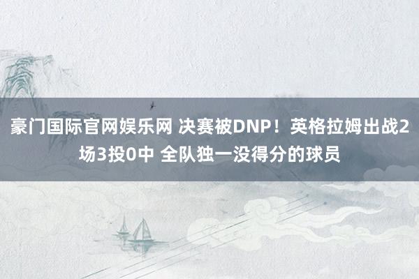 豪门国际官网娱乐网 决赛被DNP！英格拉姆出战2场3投0中 全队独一没得分的球员