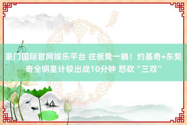 豪门国际官网娱乐平台 往板凳一躺！约基奇+东契奇全明星计较出战10分钟 怒砍“三双”