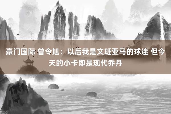 豪门国际 曾令旭：以后我是文班亚马的球迷 但今天的小卡即是现代乔丹
