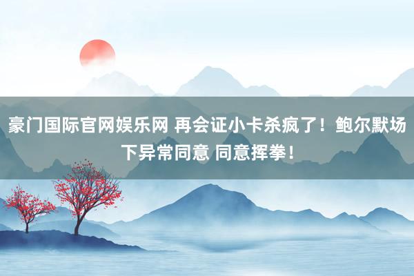 豪门国际官网娱乐网 再会证小卡杀疯了！鲍尔默场下异常同意 同意挥拳！