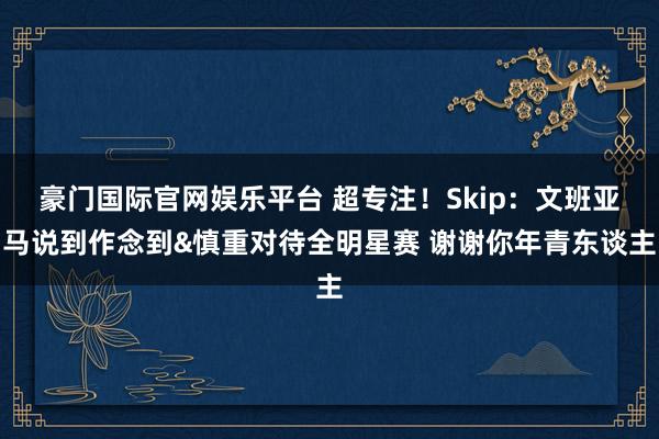 豪门国际官网娱乐平台 超专注！Skip：文班亚马说到作念到&慎重对待全明星赛 谢谢你年青东谈主
