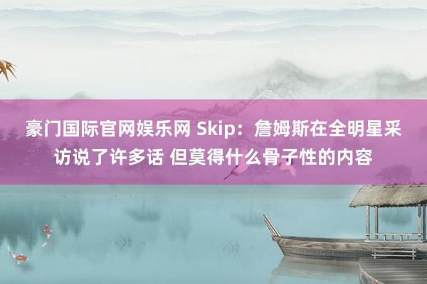 豪门国际官网娱乐网 Skip：詹姆斯在全明星采访说了许多话 但莫得什么骨子性的内容