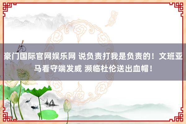 豪门国际官网娱乐网 说负责打我是负责的！文班亚马看守端发威 濒临杜伦送出血帽！