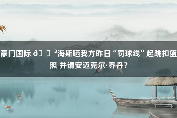 豪门国际 😳海斯晒我方昨日“罚球线”起跳扣篮照 并请安迈克尔·乔丹？