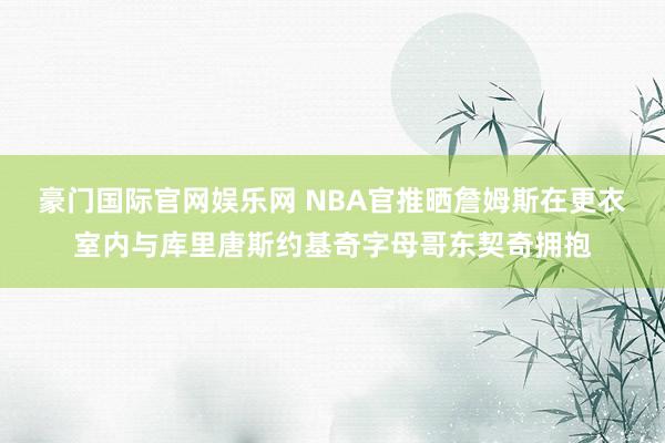 豪门国际官网娱乐网 NBA官推晒詹姆斯在更衣室内与库里唐斯约基奇字母哥东契奇拥抱