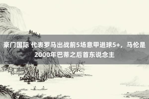 豪门国际 代表罗马出战前5场意甲进球5+，马伦是2000年巴蒂之后首东说念主