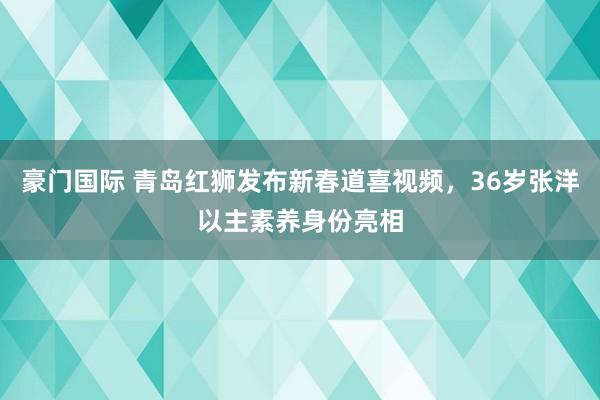 豪门国际 青岛红狮发布新春道喜视频，36岁张洋以主素养身份亮相