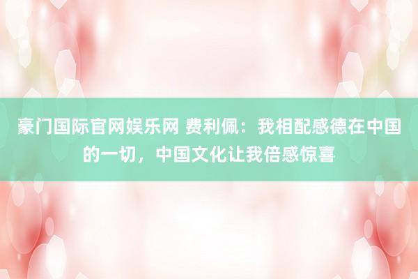 豪门国际官网娱乐网 费利佩：我相配感德在中国的一切，中国文化让我倍感惊喜