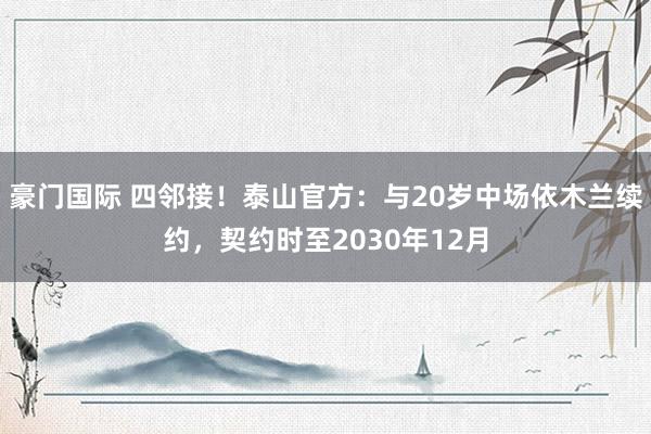豪门国际 四邻接！泰山官方：与20岁中场依木兰续约，契约时至2030年12月