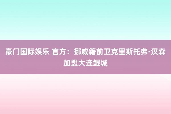 豪门国际娱乐 官方：挪威籍前卫克里斯托弗·汉森加盟大连鲲城