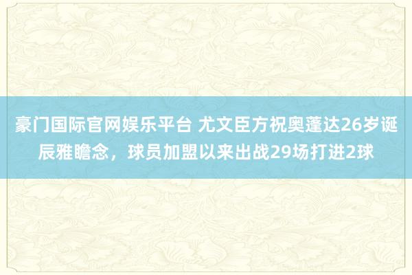 豪门国际官网娱乐平台 尤文臣方祝奥蓬达26岁诞辰雅瞻念，球员加盟以来出战29场打进2球