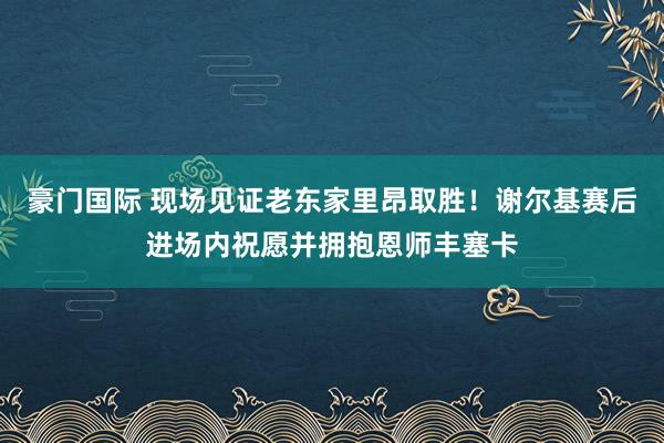 豪门国际 现场见证老东家里昂取胜！谢尔基赛后进场内祝愿并拥抱恩师丰塞卡
