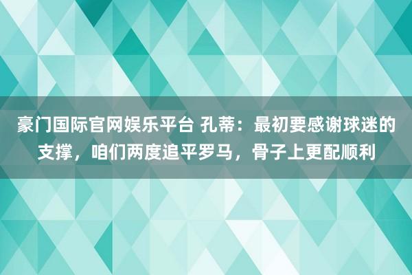 豪门国际官网娱乐平台 孔蒂：最初要感谢球迷的支撑，咱们两度追平罗马，骨子上更配顺利