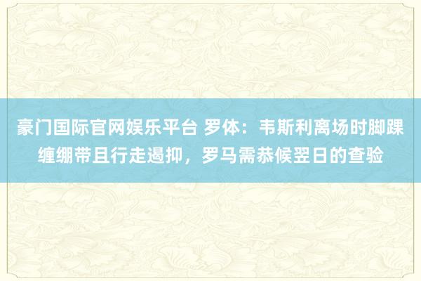 豪门国际官网娱乐平台 罗体：韦斯利离场时脚踝缠绷带且行走遏抑，罗马需恭候翌日的查验