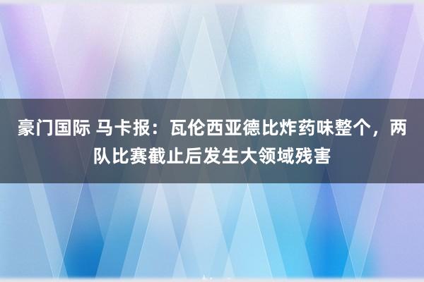豪门国际 马卡报：瓦伦西亚德比炸药味整个，两队比赛截止后发生大领域残害