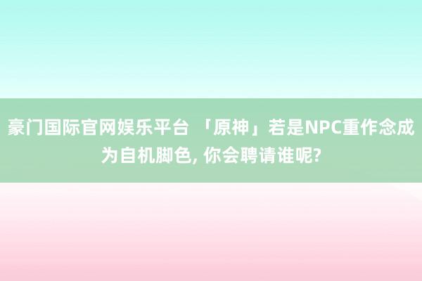 豪门国际官网娱乐平台 「原神」若是NPC重作念成为自机脚色， 你会聘请谁呢?
