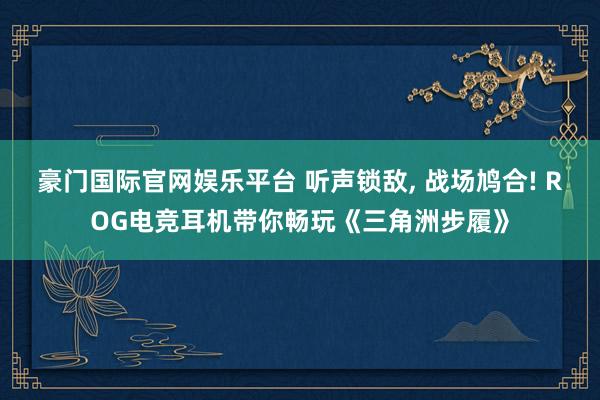 豪门国际官网娱乐平台 听声锁敌， 战场鸠合! ROG电竞耳机带你畅玩《三角洲步履》