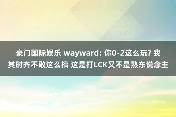 豪门国际娱乐 wayward: 你0-2这么玩? 我其时齐不敢这么搞 这是打LCK又不是熟东说念主