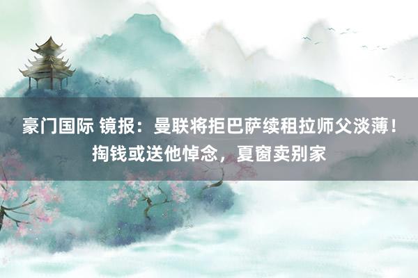 豪门国际 镜报：曼联将拒巴萨续租拉师父淡薄！掏钱或送他悼念，夏窗卖别家