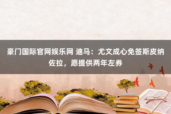 豪门国际官网娱乐网 迪马：尤文成心免签斯皮纳佐拉，愿提供两年左券