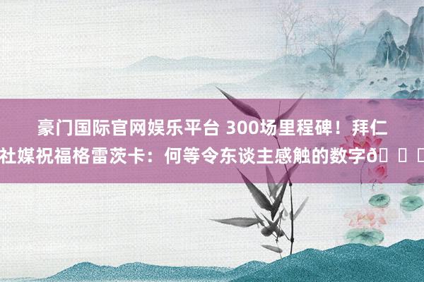 豪门国际官网娱乐平台 300场里程碑！拜仁社媒祝福格雷茨卡：何等令东谈主感触的数字👏