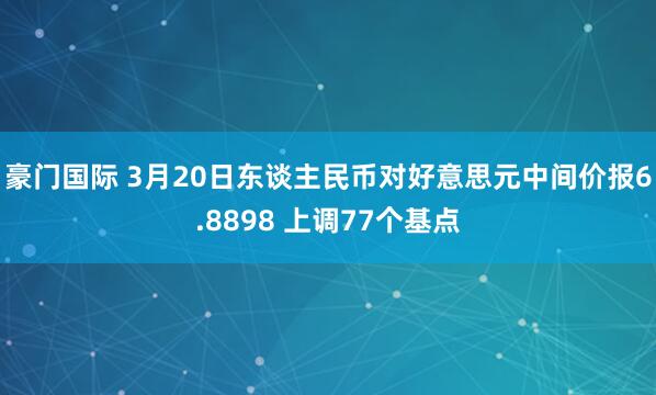豪门国际 3月20日东谈主民币对好意思元中间价报6.8898 上调77个基点