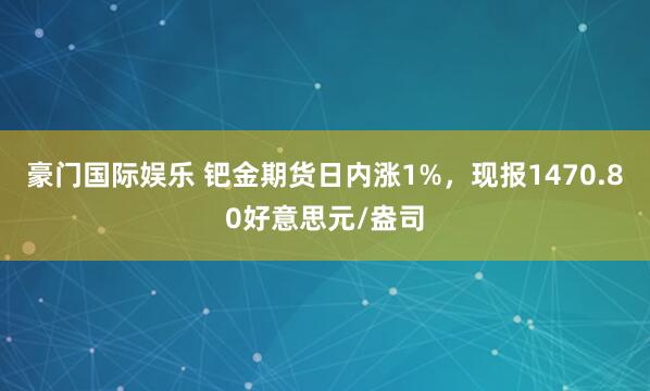 豪门国际娱乐 钯金期货日内涨1%，现报1470.80好意思元/盎司