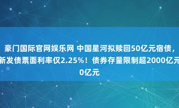 豪门国际官网娱乐网 中国星河拟赎回50亿元宿债，新发债票面利率仅2.25%！债券存量限制超2000亿元