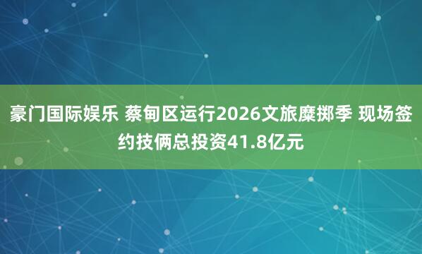 豪门国际娱乐 蔡甸区运行2026文旅糜掷季 现场签约技俩总投资41.8亿元