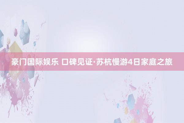 豪门国际娱乐 口碑见证·苏杭慢游4日家庭之旅