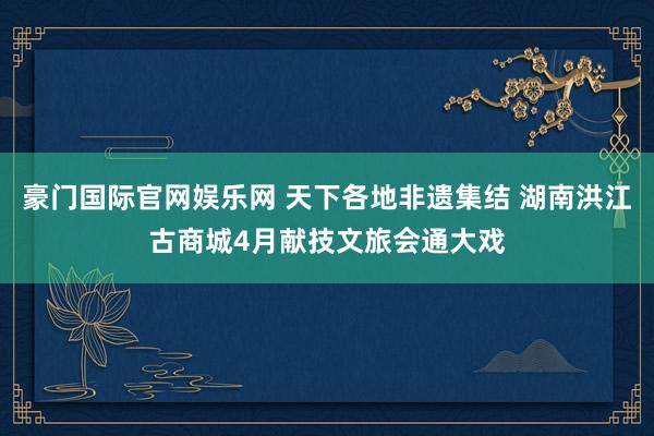 豪门国际官网娱乐网 天下各地非遗集结 湖南洪江古商城4月献技文旅会通大戏