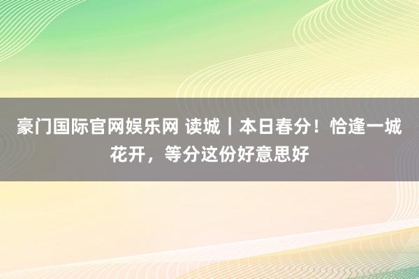 豪门国际官网娱乐网 读城｜本日春分！恰逢一城花开，等分这份好意思好