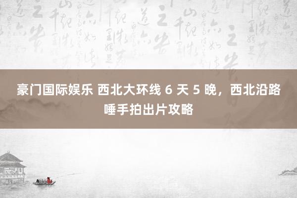 豪门国际娱乐 西北大环线 6 天 5 晚，西北沿路唾手拍出片攻略