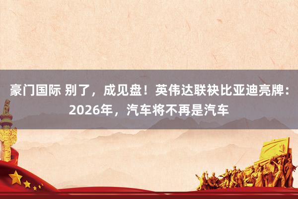 豪门国际 别了，成见盘！英伟达联袂比亚迪亮牌：2026年，汽车将不再是汽车