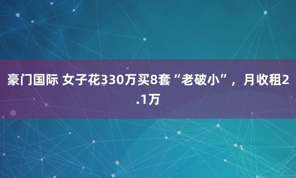 豪门国际 女子花330万买8套“老破小”，月收租2.1万
