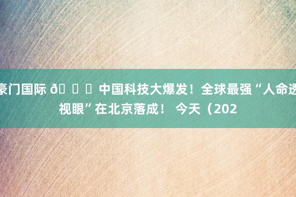 豪门国际 🚀中国科技大爆发！全球最强“人命透视眼”在北京落成！ 今天（202