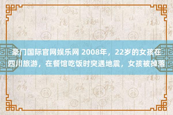 豪门国际官网娱乐网 2008年，22岁的女孩在四川旅游，在餐馆吃饭时突遇地震，女孩被掉落
