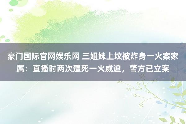 豪门国际官网娱乐网 三姐妹上坟被炸身一火案家属：直播时两次遭死一火威迫，警方已立案