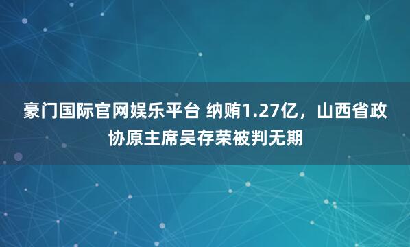 豪门国际官网娱乐平台 纳贿1.27亿，山西省政协原主席吴存荣被判无期