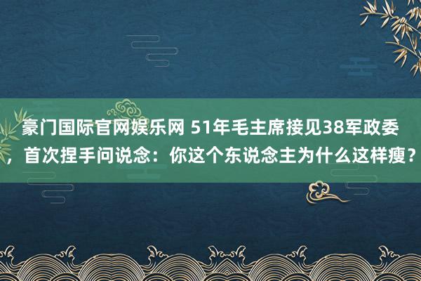豪门国际官网娱乐网 51年毛主席接见38军政委，首次捏手问说念：你这个东说念主为什么这样瘦？