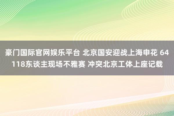 豪门国际官网娱乐平台 北京国安迎战上海申花 64118东谈主现场不雅赛 冲突北京工体上座记载