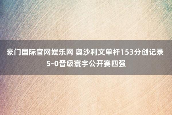 豪门国际官网娱乐网 奥沙利文单杆153分创记录 5-0晋级寰宇公开赛四强
