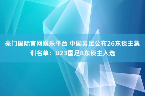 豪门国际官网娱乐平台 中国男足公布26东谈主集训名单：U23国足8东谈主入选