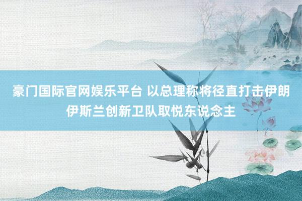 豪门国际官网娱乐平台 以总理称将径直打击伊朗伊斯兰创新卫队取悦东说念主