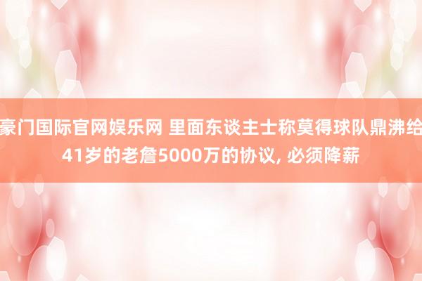 豪门国际官网娱乐网 里面东谈主士称莫得球队鼎沸给41岁的老詹5000万的协议， 必须降薪