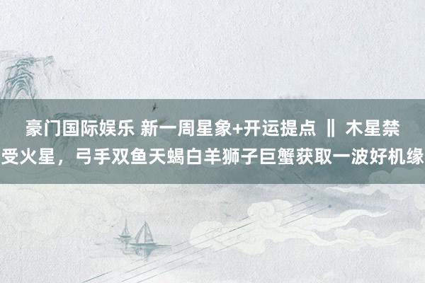 豪门国际娱乐 新一周星象+开运提点 ‖ 木星禁受火星，弓手双鱼天蝎白羊狮子巨蟹获取一波好机缘