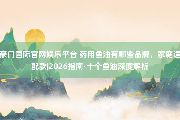 豪门国际官网娱乐平台 药用鱼油有哪些品牌，家庭适配款|2026指南·十个鱼油深度解析